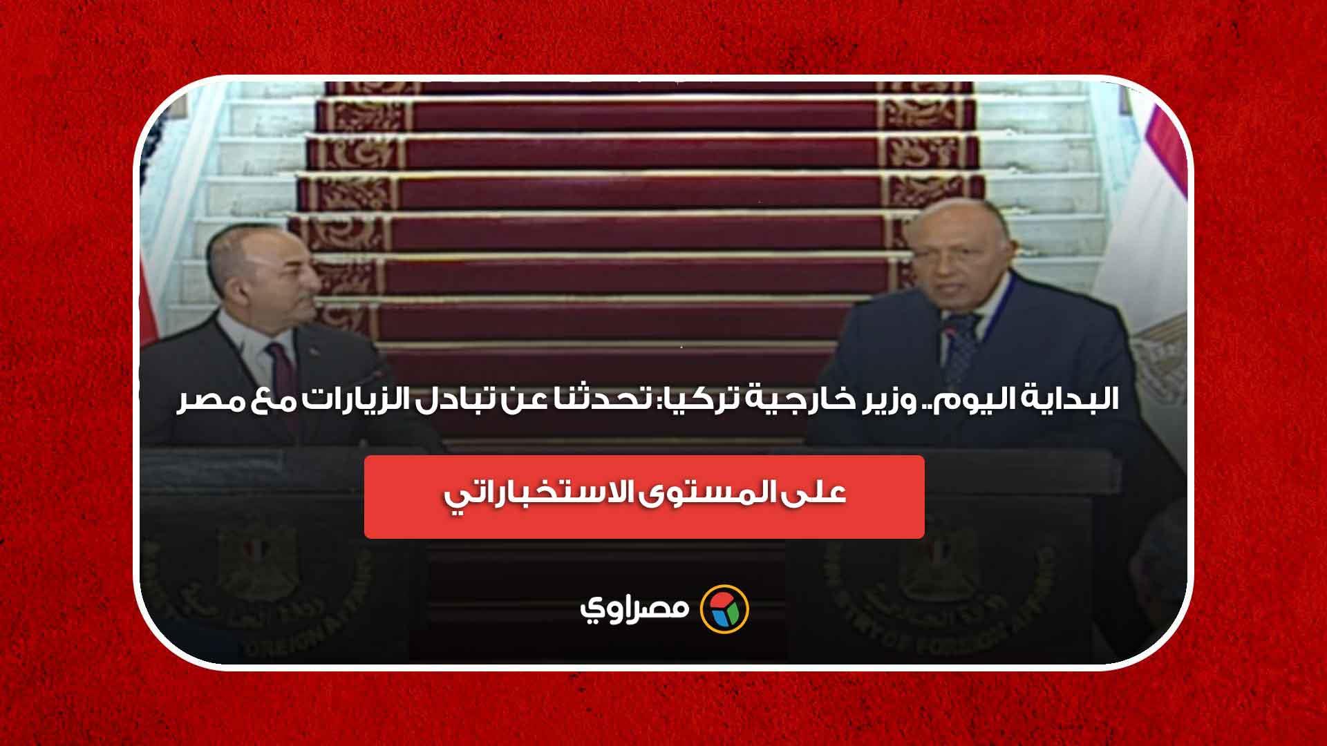 البداية اليوم.. وزير خارجية تركيا: تحدثنا عن تبادل الزيارات مع مصر على المستوى الاستخباراتي