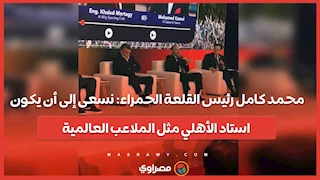 محمد كامل رئيس القلعة الحمراء: نسعى إلى أن يكون استاد الأهلي مثل الملاعب العالمية