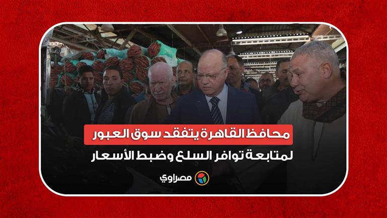 محافظ القاهرة يتفقد سوق العبور لمتابعة توافر السلع وضبط الأسعار