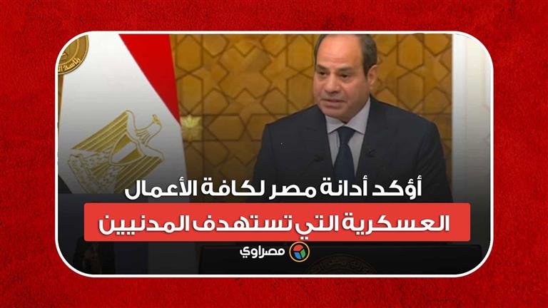 السيسي: أؤكد إدانة مصر لكافة الأعمال العسكرية التي تستهدف المدنيين
