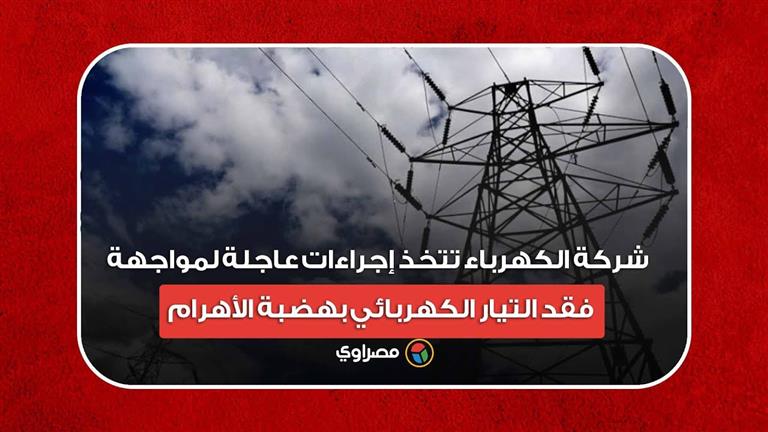 شركة الكهرباء تتخذ إجراءات عاجلة لمواجهة فقد التيار الكهربائي بهضبة الأهرام