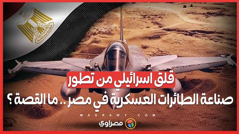 قلق اسرائيلي .. مخاوف من تطور صناعة الطائرات العسكرية في مصر وإنشاء مدرسة فنية متخصصة