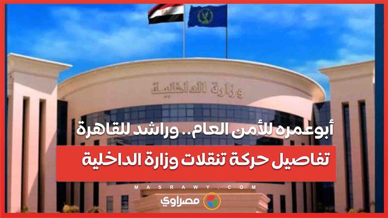 أبوعمره للأمن العام.. وراشد للقاهرة.. تفاصيل حركة تنقلات وزارة الداخلية