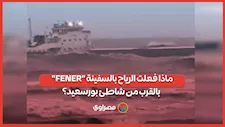 ماذا فعلت الرياح بالسفينة "FENER" بالقرب من شاطئ بورسعيد؟
