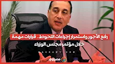 رفع الأجور واستمرار إجراءات التحوط.. قرارات مهمة خلال مؤتمر مجلس الوزراء