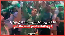 الكأس يا مصري.. الآلاف من جماهير بورسعيد ترافق فريقها في رحلة البحث عن اللقب أمام انبي