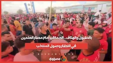 بالطبول والهتاف.. الجماهير أمام مطار العلمين في انتظار وصول المنتخب