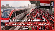 حشود غفيرة من الجماهير تتجه إلى العاصمة الإدارية لمؤازرة المنتخب في مباراته أمام الأرجنتين