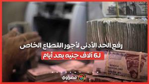 رفع الحد الأدنى لأجور القطاع الخاص لـ6 آلاف جنيه بعد أيام.. منشآت مستثناة وطرق التنفيذ