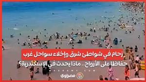 زحام في شواطئ شرق وإخلاء سواحل غرب حفاظا على الأرواح.. ماذا يحدث في الإسكندرية؟