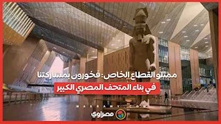 ممثلو القطاع الخاص: فخورون بمشاركتنا في بناء المتحف المصري الكبير