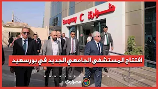 صرح طبي عالمي.. وزير التعليم العالي يفتتح المستشفى الجامعي الجديد في بورسعيد