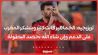 تريزيجيه: الجماهير كانت كتير وبنشكر المغرب على الدعم وإن شاء الله نحصد البطولة