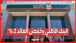 البنك الأهلي يخفض العائد 2% على الشهادات الثلاثية بعد إيقاف شهادة الـ27%