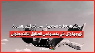 بسبب الخلافات المتكررة.. سيدة ترفض العودة لزوجها وتل.قي بنفسها من الطابق الثالث بحلوان