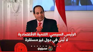 الرئيس السيسي: التنمية الاقتصادية لا تُبنى في دول غير مستقرة