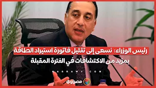 رئيس الوزراء:  نسعى إلى تقليل فاتورة استيراد الطاقة بمزيد من الاكتشافات في الفترة المقبلة