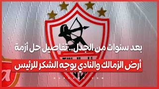 بعد سنوات من الجدل.. تفاصيل حل أزمة أرض الزمالك والنادي يوجه الشكر للرئيس