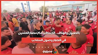 بالطبول والهتاف.. الجماهير أمام مطار العلمين في انتظار وصول المنتخب