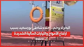 البحر لا يرحم.. إخلاء شاطئ بورسعيد بسبب ارتفاع الأمواج والتيارات المائية الشديدة