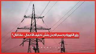 وزير الكهرباء يحسم الجدل بشأن تخفيف الأحمال.. ماذا قال؟