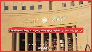 المركزي يحسم الجدل.. ماذا يعني الإجراء الأمريكي ضد فرع بنك مصر بالإمارات؟